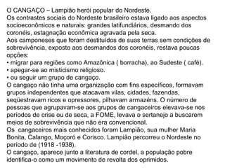 O CANGAÇO – Lampião herói popular do Nordeste.
Os contrastes sociais do Nordeste brasileiro estava ligado aos aspectos
socioeconômicos e naturais: grandes latifundiários, desmando dos
coronéis, estagnação econômica agravada pela seca.
Aos camponeses que foram destituídos de suas terras sem condições de
sobrevivência, exposto aos desmandos dos coronéis, restava poucas
opções:
• migrar para regiões como Amazônica ( borracha), ao Sudeste ( café).
• apegar-se ao misticismo religioso.
• ou seguir um grupo de cangaço.
O cangaço não tinha uma organização com fins específicos, formavam
grupos independentes que atacavam vilas, cidades, fazendas,
seqüestravam ricos e opressores, pilhavam armazéns. O número de
pessoas que agrupavam-se aos grupos de cangaceiros elevava-se nos
períodos de crise ou de seca, a FOME, levava o sertanejo a buscarem
meios de sobrevivência que não era convencional.
Os cangaceiros mais conhecidos foram Lampião, sua mulher Maria
Bonita, Calango, Moçoró e Corisco. Lampião percorreu o Nordeste no
período de (1918 -1938).
O cangaço, aparece junto a literatura de cordel, a população pobre
identifica-o como um movimento de revolta dos oprimidos.
 