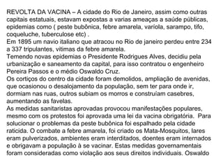REVOLTA DA VACINA – A cidade do Rio de Janeiro, assim como outras
capitais estatuais, estavam expostas a varias ameaças a saúde públicas,
epidemias como ( peste bubônica, febre amarela, varíola, sarampo, tifo,
coqueluche, tuberculose etc) .
Em 1895 um navio italiano que atracou no Rio de janeiro perdeu entre 234
a 337 tripulantes, vitimas da febre amarela.
Temendo novas epidemias o Presidente Rodrigues Alves, decidiu pela
urbanização e saneamento da capital, para isso contratou o engenheiro
Pereira Passos e o médio Oswaldo Cruz.
Os cortiços do centro da cidade foram demolidos, ampliação de avenidas,
que ocasionou o desalojamento da população, sem ter para onde ir,
dormiam nas ruas, outros subiam os morros e construíam casebres,
aumentando as favelas.
As medidas sanitaristas aprovadas provocou manifestações populares,
mesmo com os protestos foi aprovada uma lei da vacina obrigatória. Para
solucionar o problemas da peste bubônica foi espalhado pela cidade
raticida. O combate a febre amarela, foi criado os Mata-Mosquitos, lares
eram pulverizados, ambientes eram interditados, doentes eram internados
e obrigavam a população à se vacinar. Estas medidas governamentais
foram consideradas como violação aos seus direitos individuais. Oswaldo
 