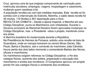 Cruz, aprovou uma lei que exigisse comprovante de vacinação para
matrículas escolares, empregos, viagens, hospedagem e casamento,
multando quem resistisse à lei.
A população revoltou-se com tais medidas impostas. Esta ´revolta só foi
contida com a intervenção do Exército, Marinha, o saldo desta revolta foi
30 mortos, 110 feridos e 461 deportação para o Acre.
REVOLTA DA CHIBATA – Desde a época Imperial, a Marinha em seu
Código Disciplinar, punia os Marinheiros com chibatadas. Durante o
Governo provisório de Marechal Deodoro foram aprovadas mudanças no
Código Disciplinar, mas o Presidente vetou o projeto, mantendo como
era antes.
A Marinha brasileira foi modernizada durante a República.
Na Presidência de Hermes da Fonseca, eclodiu uma revolta na baia da
Guanabara, onde os marujos tomaram os navios Minas Gerais, São
Paulo, Bahia e Deodoro, sob o comando do marinheiro João Cândido,
houve perda dos dois lados morrendo o comandante Batista das Neves,
oficiais e marinheiros.
Os marinheiros exigiam reformas no Código Disciplinar, o fim dos
castigos físicos, aumento dos soldos, preparação e educação dos
marinheiros e anistia aos revoltosos. O Congressos aprovou um projeto
pondo fim aos castigos físicos e anistiando dos revoltosos.
 