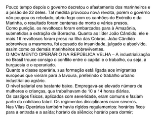 Pouco tempo depois o governo decretou o afastamento dos marinheiros e
a prisão de 22 deles. Tal medida provocou nova revolta, porem o governo
não poupou os rebelado, abriu fogo com os canhões do Exército e da
Marinha, o resultado foram centenas de morto e vários presos.
Como punição, os revoltosos foram embarcados para à Amazônia,
submetidos a extração de Borracha. Quanto ao líder João Cândido, ele e
mais 16 revoltosos foram preso na Ilha das Cobras, João Cândido
sobreviveu a masmorra, foi acusado de insanidade, julgado e absolvido,
assim como os demais marinheiros sobreviventes.
O MOVIMENTO OPERÁRIO NA REPÚBLICA VELHA – A industrialização
no Brasil trouxe consigo o conflito entre o capital e o trabalho, ou seja, a
burguesia e o operariado.
Quanto a classe operária, sua formação está ligada aos imigrantes
europeus que vieram para a lavoura, preferindo o trabalho urbano
industrial ao agrário.
O nível salarial era bastante baixo. Empregava-se elevado número de
mulheres e crianças, que trabalhavam de 10 a 14 horas diárias.
Os castigos físicos, aplicados com severidade, eram comuns e faziam
parte do cotidiano fabril. Os regimentos disciplinares eram severos.
Nas Vilas Operárias também havia rígidos regulamentos: horários fixos
para a entrada e a saída; horário de silêncio; horário para dormir;
 