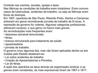 Controle nas creches, escolas, Igrejas e lazer.
Nas fábricas as condições de trabalha eram insalubres. Eram comuns
casos de tuberculose, acidentes de trabalho, ou seja as fábricas eram
focos de doenças.
Em 1907, operários de São Paulo, Ribeirão Preto, Santos e Campinas
entraram em greve reivindicando jornada de trabalho de 8 horas. A
repressão do governo foi violenta. Algumas categorias profissionais
obtiveram sucesso, o que gerou no futuro mais greves.
As reivindicações mais freqüentes eram:
• descanso semanal remunerado.
• férias.
• licença remunerada para tratamento de saúde.
• aposentadoria.
• jornada de trabalho.
O governo criou algumas leis, mas não foram aplicadas dentre as leis
criadas pelo Estado destacam-se:
• Lei sobre acidentes de trabalho.
• Criação de Aposentadorias e Pensões.
• Lei de férias.
A ação dos operários se dava através da organização sindical, e as
greves eram constantes, as mais expressivas foram de 1907 e 1917.
 