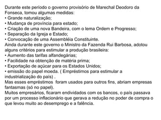 Durante este período o governo provisório de Marechal Deodoro da
Fonseca, tomou algumas medidas:
• Grande naturalização;
• Mudança de província para estado;
• Criação de uma nova Bandeira, com o lema Ordem e Progresso;
• Separação da Igreja e Estado;
• Convocação de uma Assembléia Constituinte.
Ainda durante este governo o Ministro da Fazenda Rui Barbosa, adotou
alguns critérios para estimular a produção brasileira:
• Aumento das tarifas alfandegárias;
• Facilidade na obtenção de matéria prima;
• Exportação de açúcar para os Estados Unidos;
• emissão do papel moeda. ( Empréstimos para estimular a
industrialização do país) .
Mas esses empréstimos foram usados para outros fins, abriam empresas
fantasmas (só no papel).
Muitos empresários, ficaram endividados com os bancos, o país passava
por um processo inflacionário que gerava a redução no poder de compra o
que levou muito ao desemprego e a falência.
 