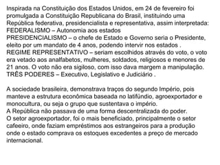 Inspirada na Constituição dos Estados Unidos, em 24 de fevereiro foi
promulgada a Constituição Republicana do Brasil, instituindo uma
República federativa, presidencialista e representativa, assim interpretada:
FEDERALISMO – Autonomia aos estados
PRESIDENCIALISMO – o chefe de Estado e Governo seria o Presidente,
eleito por um mandato de 4 anos, podendo intervir nos estados .
REGIME REPRESENTATIVO – seriam escolhidos através do voto, o voto
era vetado aos analfabetos, mulheres, soldados, religiosos e menores de
21 anos. O voto não era sigiloso, com isso dava margem a manipulação.
TRÊS PODERES – Executivo, Legislativo e Judiciário .
A sociedade brasileira, demonstrava traços do segundo Império, pois
manteve a estrutura econômica baseada no latifúndio, agroexportador e
monocultura, ou seja o grupo que sustentava o império.
A República não passava de uma forma descentralizada do poder.
O setor agroexportador, foi o mais beneficiado, principalmente o setor
cafeeiro, onde faziam empréstimos aos estrangeiros para a produção
onde o estado comprava os estoques excedentes a preço de mercado
internacional.
 
