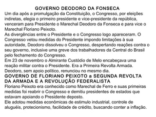 GOVERNO DEODORO DA FONSECA
Um dia após a promulgação da Constituição, o Congresso, por eleições
indiretas, elegia o primeiro presidente e vice-presidente da república,
venceram para Presidente o Marechal Deodoro da Fonseca e para vice o
Marechal Floriano Peixoto.
As divergências entre o Presidente e o Congresso logo apareceram. O
Congresso vetou medidas do Presidente impondo limitações à sua
autoridade, Deodoro dissolveu o Congresso, despertando reações contra o
seu governo, inclusive uma greve dos trabalhadores da Central do Brasil
pelo fechamento do Congresso.
Em 23 de novembro o Almirante Custódio de Melo encabeçava uma
reação militar contra o Presidente. Era a Primeira Revolta Armada.
Deodoro, sem apoio político, renunciou no mesmo dia.
GOVERNO DE FLORIANO PEIXOTO a SEGUNDA REVOLTA
DA ARMADA E A REVOLUÇÃO FEDERALISTA
Floriano Peixoto era conhecido como Marechal de Ferro e suas primeiras
medidas foi reabrir o Congresso e demitiu presidentes de estados que
estavam apoiando o Presidente deposto.
Ele adotou medidas econômicas de estimulo industrial, controle de
aluguéis, protecionismo, facilidade de crédito, buscando conter a inflação.
 