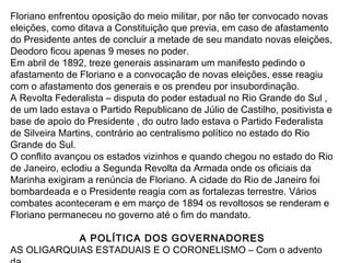 Floriano enfrentou oposição do meio militar, por não ter convocado novas
eleições, como ditava a Constituição que previa, em caso de afastamento
do Presidente antes de concluir a metade de seu mandato novas eleições,
Deodoro ficou apenas 9 meses no poder.
Em abril de 1892, treze generais assinaram um manifesto pedindo o
afastamento de Floriano e a convocação de novas eleições, esse reagiu
com o afastamento dos generais e os prendeu por insubordinação.
A Revolta Federalista – disputa do poder estadual no Rio Grande do Sul ,
de um lado estava o Partido Republicano de Júlio de Castilho, positivista e
base de apoio do Presidente , do outro lado estava o Partido Federalista
de Silveira Martins, contrário ao centralismo político no estado do Rio
Grande do Sul.
O conflito avançou os estados vizinhos e quando chegou no estado do Rio
de Janeiro, eclodiu a Segunda Revolta da Armada onde os oficiais da
Marinha exigiram a renúncia de Floriano. A cidade do Rio de Janeiro foi
bombardeada e o Presidente reagia com as fortalezas terrestre. Vários
combates aconteceram e em março de 1894 os revoltosos se renderam e
Floriano permaneceu no governo até o fim do mandato.
A POLÍTICA DOS GOVERNADORES
AS OLIGARQUIAS ESTADUAIS E O CORONELISMO – Com o advento
 