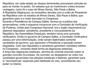 República, em cada estado as classes dominantes procuraram articular-se
para se manter no poder. Os estados que se mantiveram unidos levaram
vantagens, como foi o caso de Minas Gerais, São Paulo e Bahia.
A República Oligárquica, se consolidou devidos com a união do Presidente
da República com os estados de Minas Gerais, São Paulo e Bahia, que
garantiam para si a maior bancada no Congresso.
Durante a Presidência de Campos Salles, formou-se a política dos
governadores, onde o esquema iniciava-se com a Comissão de Verificação
de Poderes, criado pelo Congresso Nacional, era o órgão responsável por
diplomar deputados, senadores, presidente e vice-presidente da
República. Na Assembléias Estaduais, também havia uma comissão
verificadora. Ainda no governo de Campos Salles, a Comissão Verificadora
passou por uma reformulação, onde seriam diplomados somente
candidatos do governo, que apoiavam o Presidente a oposição seriam
degolados. Com isso deputados e senadores garantiam mandatos sólidos
no Congresso , iniciando desta forma as oligarquias estaduais.
A força das oligarquias estaduais, advinha do controle exercido sobre os
grandes coronéis municipais. Os coronéis, ao despejarem os votos nos
candidatos governistas nas eleições estaduais e federais, garantiam para
si “recompensas” especiais pela fidelidade do voto, consolidando seu
poder no interior.
 