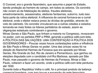 O Coronel, era o grande fazendeiro, que assumia o papel do Estado,
dando proteção ao homem do campo, em todos os setores. Os coronéis
não viviam só da fidelização do eleitos, fraudes eleitorais,
amedrontamento, assassinatos, eleitores fantasmas, suborno, tudo isso
fazia parte da rotina eleitoral. A influencia do coronel formava-se o curral
eleitoral, onde o eleitor estava preso às dividas de gratidão, através do
voto de cabresto. Os coronéis vinculavam-se a outras cidades e estados
tornando-se mais fortes os líderes partidários do estado, assim as
oligarquias estaduais controlavam o governo.
Minas Gerais e São Paulo, que tinham a maioria no Congresso, revezavam
no poder, com os partidos PRP e PRM, gerando a política café-com-leite.
A POLÍTICA DAS SALVAÇÕES: UMA CONTESTAÇÃO À POLÍTICA DOS
GOVERNADORES – Poucas vezes houve contestações sobre a influência
de São Paulo e Minas Gerais no poder. Uma das únicas vezes foi na
eleição do Marechal Hermes da Fonseca que era apoiado por Minas
Gerais, Rio Grande do Sul, Rio de Janeiro e Pernambuco, que ganhou as
eleições disputada com o candidato civil Rui Barbosa, apoiado por São
Paulo, mas passado o governo de Hermes da Fonseca, Minas e São
Paulo, voltaram a fazer um acordo, onde a política café-com leite perdurou
até 1930.
Durante toda a República Velha o café, foi o principal produto da balança
 