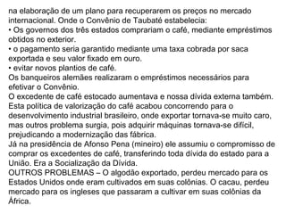 na elaboração de um plano para recuperarem os preços no mercado
internacional. Onde o Convênio de Taubaté estabelecia:
• Os governos dos três estados comprariam o café, mediante empréstimos
obtidos no exterior.
• o pagamento seria garantido mediante uma taxa cobrada por saca
exportada e seu valor fixado em ouro.
• evitar novos plantios de café.
Os banqueiros alemães realizaram o empréstimos necessários para
efetivar o Convênio.
O excedente de café estocado aumentava e nossa dívida externa também.
Esta política de valorização do café acabou concorrendo para o
desenvolvimento industrial brasileiro, onde exportar tornava-se muito caro,
mas outros problema surgia, pois adquirir máquinas tornava-se difícil,
prejudicando a modernização das fábrica.
Já na presidência de Afonso Pena (mineiro) ele assumiu o compromisso de
comprar os excedentes de café, transferindo toda dívida do estado para a
União. Era a Socialização da Dívida.
OUTROS PROBLEMAS – O algodão exportado, perdeu mercado para os
Estados Unidos onde eram cultivados em suas colônias. O cacau, perdeu
mercado para os ingleses que passaram a cultivar em suas colônias da
África.
 