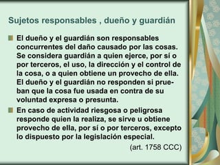 Sujetos responsables , dueño y guardián
El dueño y el guardián son responsables
concurrentes del daño causado por las cosas.
Se considera guardián a quien ejerce, por sí o
por terceros, el uso, la dirección y el control de
la cosa, o a quien obtiene un provecho de ella.
El dueño y el guardián no responden si prue-
ban que la cosa fue usada en contra de su
voluntad expresa o presunta.
En caso de actividad riesgosa o peligrosa
responde quien la realiza, se sirve u obtiene
provecho de ella, por sí o por terceros, excepto
lo dispuesto por la legislación especial.
(art. 1758 CCC)
 