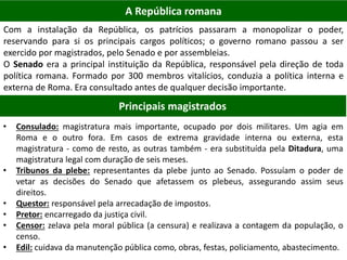 A República romana
Com a instalação da República, os patrícios passaram a monopolizar o poder,
reservando para si os principais cargos políticos; o governo romano passou a ser
exercido por magistrados, pelo Senado e por assembleias.
O Senado era a principal instituição da República, responsável pela direção de toda
política romana. Formado por 300 membros vitalícios, conduzia a política interna e
externa de Roma. Era consultado antes de qualquer decisão importante.
Principais magistrados
• Consulado: magistratura mais importante, ocupado por dois militares. Um agia em
Roma e o outro fora. Em casos de extrema gravidade interna ou externa, esta
magistratura - como de resto, as outras também - era substituída pela Ditadura, uma
magistratura legal com duração de seis meses.
• Tribunos da plebe: representantes da plebe junto ao Senado. Possuíam o poder de
vetar as decisões do Senado que afetassem os plebeus, assegurando assim seus
direitos.
• Questor: responsável pela arrecadação de impostos.
• Pretor: encarregado da justiça civil.
• Censor: zelava pela moral pública (a censura) e realizava a contagem da população, o
censo.
• Edil: cuidava da manutenção pública como, obras, festas, policiamento, abastecimento.
 