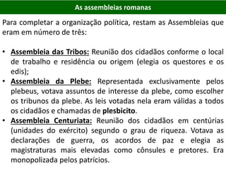 As assembleias romanas
Para completar a organização política, restam as Assembleias que
eram em número de três:
• Assembleia das Tribos: Reunião dos cidadãos conforme o local
de trabalho e residência ou origem (elegia os questores e os
edis);
• Assembleia da Plebe: Representada exclusivamente pelos
plebeus, votava assuntos de interesse da plebe, como escolher
os tribunos da plebe. As leis votadas nela eram válidas a todos
os cidadãos e chamadas de plesbicito.
• Assembleia Centuriata: Reunião dos cidadãos em centúrias
(unidades do exército) segundo o grau de riqueza. Votava as
declarações de guerra, os acordos de paz e elegia as
magistraturas mais elevadas como cônsules e pretores. Era
monopolizada pelos patrícios.
 