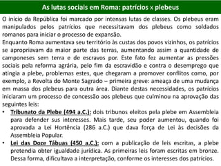 As lutas sociais em Roma: patrícios x plebeus
O início da República foi marcado por intensas lutas de classes. Os plebeus eram
manipulados pelos patrícios que necessitavam dos plebeus como soldados
romanos para iniciar o processo de expansão.
Enquanto Roma aumentava seu território às custas dos povos vizinhos, os patrícios
se apropriavam da maior parte das terras, aumentando assim a quantidade de
camponeses sem terra e de escravos por. Este fato fez aumentar as pressões
sociais pela reforma agrária, pelo fim da escravidão e contra o desemprego que
atingia a plebe, problemas estes, que chegaram a promover conflitos como, por
exemplo, a Revolta do Monte Sagrado – primeira greve: ameaça de uma mudança
em massa dos plebeus para outra área. Diante destas necessidades, os patrícios
iniciaram um processo de concessão aos plebeus que culminou na aprovação das
seguintes leis:
• Tribunato da Plebe (494 a.C.): dois tribunos eleitos pela plebe em Assembleia
para defender sus interesses. Mais tarde, seu poder aumentou, quando foi
aprovada a Lei Hortência (286 a.C.) que dava força de Lei às decisões da
Assembleia Popular.
• Lei das Doze Tábuas (450 a.C.): com a publicação de leis escritas, a plebe
pretendia obter igualdade jurídica. As primeiras leis foram escritas em bronze.
Dessa forma, dificultava a interpretação, conforme os interesses dos patrícios.
 