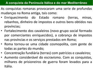 A conquista da Península Itálica e do mar Mediterrâneo
As conquistas romanas provocaram uma serie de profundas
mudanças na Roma antiga, tais como:
• Enriquecimento do Estado romano (terras, minas,
rebanhos, dinheiro de impostos e outros bens obtidos nas
províncias;
• Fortalecimento dos cavaleiros (novo grupo social formado
por comerciantes enriquecidos), a cobrança de impostos
nas províncias e os serviços prestados em Roma;
• Roma tornou-se uma cidade cosmopolita, com gente de
todas as partes do mundo;
• Concentração fundiária (terras) com patrícios e cavaleiros;
• Aumento considerável do escravismo. Com as conquistas,
milhares de prisioneiros de guerra foram levados para a
Itália.
 