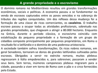 A grande propriedade e o escravismo
O domínio romano no Mediterrâneo resultou em grandes transformações
econômicas, sociais e políticas. A economia passou a se fundamentar na
venda de escravos capturados entre os povos vencidos e na cobrança de
tributos das regiões conquistadas. Um dos reflexos dessa mudança foi a
formação de uma classe de ricos comerciantes, os cavaleiros. O trabalho
escravo passou a ocupar todas as atividades profissionais, sobretudo nas
grandes propriedades, que chegavam a atingir a 80.000 hectares. Enquanto
na Grécia, durante o período clássico, o escravismo coincidiu com
estabilização da pequena propriedade e a formação de um grupo de
cidadãos composto principalmente por pequenos proprietários, em Roma o
resultado foi o latifúndio e o domínio de uma poderosa aristocracia.
A sociedade também sofreu transformações. Os ricos nobres romanos, em
geral Senadores, tornaram-se donos de grandes latifúndios cultivados pelos
escravos. Obrigados a servir no exército romano, muitos plebeus
regressaram à Itália empobrecidos e, para sobreviver, passaram a vender
seus bens. Sem terras, inúmeros camponeses plebeus migraram para a
cidade, passando a viver em torno de Roma com o pão e o circo fornecidos
pelo Estado.
 