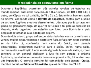A resistência ao escravismo em Roma
Durante a República, ocorreram três grandes revoltas de escravos no
mundo romano: duas delas na Sicília, de 136 a 132 a.C., de 104 a 101 a.C.; a
outra, em Cápua, no sul da Itália, de 73 a 71 a.C. Esta última, bem retratada
no cinema, conhecida como a Revolta de Espártaco, contou com a união
de escravos fugitivos e outros descontentes. Liderados por Espártaco, um
grupo de gladiadores fugiu do quartel de Cápua e foi para as encostas do
Vesúvio, onde organizou um exército que lutou pela liberdade e pelo
desejo de retornar às suas cidades de origem.
Durante dois anos o grupo enfrentou várias batalhas contra os romanos e
venceu muitas delas. Vencidos e postos em fuga, refugiaram-se no extremo
sul da Itália. Lá, confinados num canto do Brúcio, sem possuir
embarcações, procuraram evadir-se para a Sicília. Enfim, numa saída,
correram eles em direção à uma morte digna de homens de valor; e, como
convinha a um general gladiador, a luta foi sem perdão: o próprio
Espártaco, combatendo com muita bravura na primeira fila, foi morto como
um imperador. O exército romano foi comandado pelo general Crasso,
membro do futuro Primeiro Triunvirato, que os derrotou em 71 a.C.
 