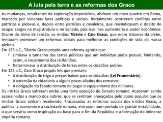 As mudanças, resultantes da exploração imperialista, abriram um novo quadro em Roma,
marcado por violentas lutas políticas e sociais. Inicialmente ocorreram conflitos entre
patrícios e plebeus e, depois entre patrícios e cavaleiros, que reivindicavam o direito de
ocupar cargos na magistratura e no Senado, pois isso lhes aumentaria o poder econômico.
Diante do clima de tensão, os irmãos Tibério e Caio Graco, que eram tribunos da plebe,
tentaram promover um reformas sociais para melhorar as condições de vida da massa
plebeia.
Em 133 a.C., Tibério Graco propôs uma reforma agrária que:
• Limitava o tamanho das terras públicas que um indivíduo podia possuir, limitando,
assim, o crescimento dos latifúndios;
• Determinava a distribuição de terras entre os cidadãos pobres.
Em 123 a.C., Caio Graco propôs leis que previam:
• A distribuição de trigo a preços baixos para os cidadãos (Lei Frumentária);
• A extensão da cidadania a alguns povos aliados dos romanos;
• A obrigação do Estado romano de pagar o equipamento dos militares.
Os irmãos Graco sofreram então uma forte oposição do Senado romano. Acabaram sendo
assassinados a mando dos nobres, que se sentiram ameaçados pelo apoio popular que os
irmãos Graco vinham recebendo. Fracassadas as reformas sociais dos irmãos Graco, a
política, a economia e a sociedade romana, entraram num período de grande instabilidade,
o que serviria como inspiração ou base para o fim da República e a formação do iminente
império romano.
A luta pela terra e as reformas dos Graco
 