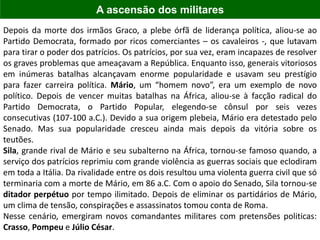 Depois da morte dos irmãos Graco, a plebe órfã de liderança política, aliou-se ao
Partido Democrata, formado por ricos comerciantes – os cavaleiros -, que lutavam
para tirar o poder dos patrícios. Os patrícios, por sua vez, eram incapazes de resolver
os graves problemas que ameaçavam a República. Enquanto isso, generais vitoriosos
em inúmeras batalhas alcançavam enorme popularidade e usavam seu prestígio
para fazer carreira política. Mário, um “homem novo”, era um exemplo de novo
político. Depois de vencer muitas batalhas na África, aliou-se à facção radical do
Partido Democrata, o Partido Popular, elegendo-se cônsul por seis vezes
consecutivas (107-100 a.C.). Devido a sua origem plebeia, Mário era detestado pelo
Senado. Mas sua popularidade cresceu ainda mais depois da vitória sobre os
teutões.
Sila, grande rival de Mário e seu subalterno na África, tornou-se famoso quando, a
serviço dos patrícios reprimiu com grande violência as guerras sociais que eclodiram
em toda a Itália. Da rivalidade entre os dois resultou uma violenta guerra civil que só
terminaria com a morte de Mário, em 86 a.C. Com o apoio do Senado, Sila tornou-se
ditador perpétuo por tempo ilimitado. Depois de eliminar os partidários de Mário,
um clima de tensão, conspirações e assassinatos tomou conta de Roma.
Nesse cenário, emergiram novos comandantes militares com pretensões politicas:
Crasso, Pompeu e Júlio César.
A ascensão dos militares
 