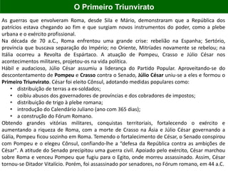 As guerras que envolveram Roma, desde Sila e Mário, demonstraram que a República dos
patrícios estava chegando ao fim e que surgiam novos instrumentos do poder, como a plebe
urbana e o exército profissional.
Na década de 70 a.C., Roma enfrentou uma grande crise: rebelião na Espanha; Sertório,
província que buscava separação do Império; no Oriente, Mitríades novamente se rebelou; na
Itália ocorreu a Revolta de Espártaco. A atuação de Pompeu, Crasso e Júlio César nos
acontecimentos militares, projetou-os na vida política.
Hábil e audacioso, Júlio César assumiu a liderança do Partido Popular. Aproveitando-se do
descontentamento de Pompeu e Crasso contra o Senado, Júlio César uniu-se a eles e formou o
Primeiro Triunvirato. César foi eleito Cônsul, adotando medidas populares como:
• distribuição de terras a ex-soldados;
• coibiu abusos dos governadores de províncias e dos cobradores de impostos;
• distribuição de trigo à plebe romana;
• introdução do Calendário Juliano (ano com 365 dias);
• a construção do Fórum Romano.
Obtendo grandes vitórias militares, conquistas territoriais, fortalecendo o exército e
aumentando a riqueza de Roma, com a morte de Crasso na Ásia e Júlio César governando a
Gália, Pompeu ficou sozinho em Roma. Temendo o fortalecimento de César, o Senado conspirou
com Pompeu e o elegeu Cônsul, confiando-lhe a “defesa da República contra as ambições de
César". A atitude do Senado precipitou uma guerra civil. Apoiado pelo exército, César marchou
sobre Roma e venceu Pompeu que fugiu para o Egito, onde morreu assassinado. Assim, César
tornou-se Ditador Vitalício. Porém, foi assassinado por senadores, no Fórum romano, em 44 a.C.
O Primeiro Triunvirato
 