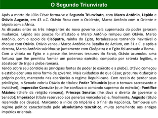 Após a morte de Júlio César forma-se o Segundo Triunvirato, com Marco Antônio, Lépido e
Otávio Augusto, em 43 a.C. Otávio ficou com o Ocidente, Marco Antônio com o Oriente e
Lépido com a África.
As disputas entre os três integrantes do novo governo pela supremacia do poder geraram
mudanças. Lépido aos poucos foi afastado e Marco Antônio rompeu com Otávio. Marco
Antônio, com o apoio de Cleópatra, rainha do Egito, fortaleceu-se tornando inevitável o
choque com Otávio. Otávio venceu Marco Antônio na Batalha de Actium, em 31 a.C. e após a
derrota, Marco Antônio suicidou-se juntamente com Cleópatra e o Egito foi anexado a Roma.
Com a vitória no Egito e a posse dos imensos tesouros do Faraó, Otávio acumulou uma
fortuna que lhe permitiu formar um poderoso exército, composto por setenta legiões, e
abastecer de trigo a plebe romana.
Tendo sobre seu controle as principais fontes de poder (o exército e a plebe), Otávio começou
a estabelecer uma nova forma de governo. Mais cuidadoso do que César, procurou disfarçar o
próprio poder, mantendo nas aparências o regime Republicano. Com receio de perder seus
privilégios, o Senado cobriu Otávio de títulos: Poder Tribunício (que o tornava sacrossanto e
inviolável); Imperador Consular (que lhe confiava o comando supremo do exército); Pontífice
Máximo (chefe da religião romana); Princeps Senatus (lhe dava o direito de governar o
Senado); Imperador (título reservado aos generais vencedores) e, finalmente, Augusto (título
reservado aos deuses). Marcando o início do Império e o final da República, formou-se um
regime político caracterizado pelo absolutismo teocrático, muito semelhante aos antigos
impérios orientais.
O Segundo Triunvirato
 