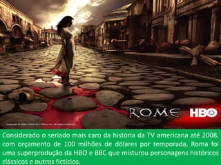Considerado o seriado mais caro da história da TV americana até 2008,
com orçamento de 100 milhões de dólares por temporada, Roma foi
uma superprodução da HBO e BBC que misturou personagens históricos
clássicos e outros fictícios.
 