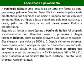 2000 aC
Localização e povoamento
A Península Itálica é uma longa faixa de terra, em forma de bota,
que avança pelo mar Mediterrâneo. Ela é atravessada pela cadeia
montanhosa dos Apeninos e ao norte é limitada por um conjunto
de montanhas, os Alpes; a leste é banhada pelo mar Adriático, a
oeste, pelo mar Tirreno; e ao sul, pelos mares Jônico e
Mediterrâneo.
Segundo as fontes arqueológicas, a Península Itálica foi ocupada
sucessivamente por diferentes povos: os primeiros a chegar
foram os italiotas, entre os quais estavam os latinos e os sabinos.
Eles chegaram por volta de 2000 a. C. Depois vieram os etruscos,
povo comerciante e navegador, que se estabeleceu no noroeste,
por volta do século IX a.C. Mais tarde foram os gregos que
ocuparam o sul da península e a Sicília (séculos VIII e VI a.C.),
onde fundaram várias cidades (Nápoles, Cortona, Tarento, Velia,
Siracusa, Agrigento, etc.).
 