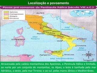 2000 aC
Localização e povoamento
Atravessada pela cadeia montanhosa dos Apeninos, a Península Itálica e limitada,
ao norte por um conjunto de montanhas, os Alpes; a leste é banhada pelo mar
Adriático, a oeste, pelo mar Tirreno; e ao sul, pelos mares Jônico e Mediterrâneo.
 