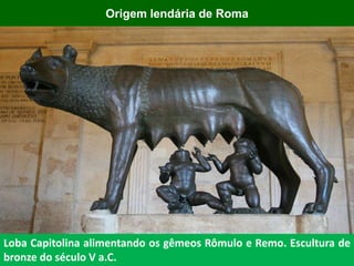 Loba Capitolina alimentando os gêmeos Rômulo e Remo. Escultura de
bronze do século V a.C.
Origem lendária de Roma
 