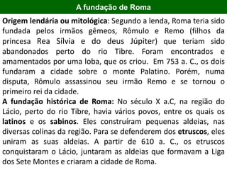 2000 aC
Origem lendária ou mitológica: Segundo a lenda, Roma teria sido
fundada pelos irmãos gêmeos, Rômulo e Remo (filhos da
princesa Rea Sílvia e do deus Júpiter) que teriam sido
abandonados perto do rio Tibre. Foram encontrados e
amamentados por uma loba, que os criou. Em 753 a. C., os dois
fundaram a cidade sobre o monte Palatino. Porém, numa
disputa, Rômulo assassinou seu irmão Remo e se tornou o
primeiro rei da cidade.
A fundação histórica de Roma: No século X a.C, na região do
Lácio, perto do rio Tibre, havia vários povos, entre os quais os
latinos e os sabinos. Eles construíram pequenas aldeias, nas
diversas colinas da região. Para se defenderem dos etruscos, eles
uniram as suas aldeias. A partir de 610 a. C., os etruscos
conquistaram o Lácio, juntaram as aldeias que formavam a Liga
dos Sete Montes e criaram a cidade de Roma.
A fundação de Roma
 