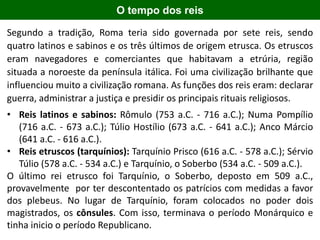 O tempo dos reis
Segundo a tradição, Roma teria sido governada por sete reis, sendo
quatro latinos e sabinos e os três últimos de origem etrusca. Os etruscos
eram navegadores e comerciantes que habitavam a etrúria, região
situada a noroeste da península itálica. Foi uma civilização brilhante que
influenciou muito a civilização romana. As funções dos reis eram: declarar
guerra, administrar a justiça e presidir os principais rituais religiosos.
• Reis latinos e sabinos: Rômulo (753 a.C. - 716 a.C.); Numa Pompílio
(716 a.C. - 673 a.C.); Túlio Hostílio (673 a.C. - 641 a.C.); Anco Márcio
(641 a.C. - 616 a.C.).
• Reis etruscos (tarquínios): Tarquínio Prisco (616 a.C. - 578 a.C.); Sérvio
Túlio (578 a.C. - 534 a.C.) e Tarquínio, o Soberbo (534 a.C. - 509 a.C.).
O último rei etrusco foi Tarquínio, o Soberbo, deposto em 509 a.C.,
provavelmente por ter descontentado os patrícios com medidas a favor
dos plebeus. No lugar de Tarquínio, foram colocados no poder dois
magistrados, os cônsules. Com isso, terminava o período Monárquico e
tinha inicio o período Republicano.
 