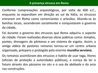 Conforme comprovações arqueológicas, por volta de 600 a.C.,
enquanto se expandiam em direção ao sul da Itália, os etruscos
entraram em Roma como comerciantes e artesãos. Aliando-se às
famílias locais, ascenderam socialmente e conquistaram o governo
da cidade,
Foi durante o governo dos etruscos que Roma adquiriu o aspecto
de cidade. Foram realizadas diversas obras públicas como: templos,
pontes, drenagens de pântanos e um sistema de esgoto. Assim, a
antiga aldeia de pastores romanos tornou-se um centro urbano
organizado, próspero e protegido pela enorme muralha serviana.
Os romanos assimilaram dos etruscos o habito de usar toga, litores
(oficiais de proteção a autoridades públicas), a crença de ler o
futuro através dos pássaros no céu e o uso da abóbada e do arco
nas construções.
A presença etrusca em Roma
 