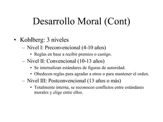 Desarrollo Moral (Cont) Kohlberg: 3 niveles Nivel I: Preconvencional (4-10 años) Reglas en base a recibir premios o castigo. Nivel II: Convencional (10-13 años) Se internalizan estándares de figuras de autoridad. Obedecen reglas para agradar a otros o para mantener el orden.  Nivel III: Postconvencional (13 años o más) Totalmente interna, se reconocen conflictos entre estándares morales y elige entre ellos. 