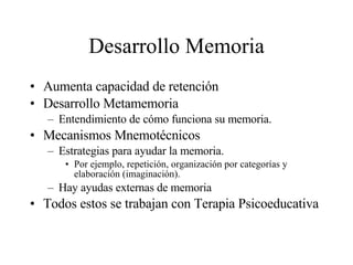 Desarrollo Memoria Aumenta capacidad de retención Desarrollo Metamemoria Entendimiento de cómo funciona su memoria. Mecanismos Mnemotécnicos Estrategias para ayudar la memoria. Por ejemplo, repetición, organización por categorías y elaboración (imaginación). Hay ayudas externas de memoria Todos estos se trabajan con Terapia Psicoeducativa 