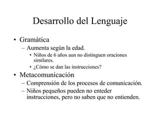 Desarrollo del Lenguaje Gramática Aumenta según la edad. Niños de 6 años aun no distinguen oraciones similares. ¿Cómo se dan las instrucciones? Metacomunicación Comprensión de los procesos de comunicación. Niños pequeños pueden no enteder instrucciones, pero no saben que no entienden. 