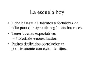 La escuela hoy Debe basarse en talentos y fortalezas del niño para que aprenda según sus intereses. Tener buenas expectativas Profecía de Autorrealización Padres dedicados correlacionan positivamente con éxito de hijos. 