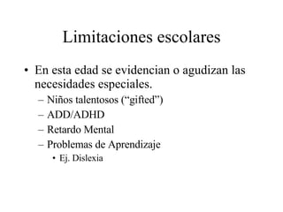 Limitaciones escolares En esta edad se evidencian o agudizan las necesidades especiales. Niños talentosos (“gifted”) ADD/ADHD Retardo Mental Problemas de Aprendizaje Ej. Dislexia 