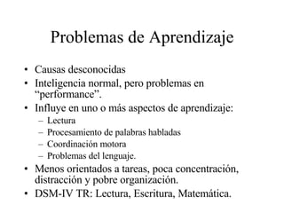 Problemas de Aprendizaje Causas desconocidas Inteligencia normal, pero problemas en “performance”. Influye en uno o más aspectos de aprendizaje: Lectura Procesamiento de palabras habladas Coordinación motora Problemas del lenguaje. Menos orientados a tareas, poca concentración, distracción y pobre organización. DSM-IV TR: Lectura, Escritura, Matemática. 