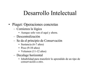 Desarrollo Intelectual Piaget: Operaciones concretas Comienza la lógica Aunque solo ven el aquí y ahora. Descentralización Se da el principio de Conservación Sustancia (6-7 años) Peso (9-10 años) Volumen (11-12 años) Decalage horizontal Inhabilidad para transferir lo aprendido de un tipo de conservación a otro.  