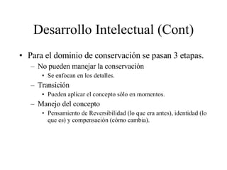 Desarrollo Intelectual (Cont) Para el dominio de conservación se pasan 3 etapas. No pueden manejar la conservación  Se enfocan en los detalles. Transición Pueden aplicar el concepto sólo en momentos. Manejo del concepto Pensamiento de Reversibilidad (lo que era antes), identidad (lo que es) y compensación (cómo cambia).  