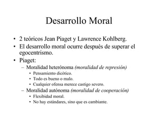 Desarrollo Moral 2 teóricos Jean Piaget y Lawrence Kohlberg. El desarrollo moral ocurre después de superar el egocentrismo. Piaget: Moralidad heterónoma  (moralidad de represión) Pensamiento dicótico. Todo es bueno o malo. Cualquier ofensa merece castigo severo. Moralidad autónoma  (moralidad de cooperación) Flexibidad moral. No hay estándares, sino que es cambiante. 