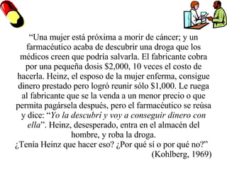 “ Una mujer está próxima a morir de cáncer; y un farmacéutico acaba de descubrir una droga que los médicos creen que podría salvarla. El fabricante cobra por una pequeña dosis $2,000, 10 veces el costo de hacerla. Heinz, el esposo de la mujer enferma, consigue dinero prestado pero logró reunir sólo $1,000. Le ruega al fabricante que se la venda a un menor precio o que permita pagársela después, pero el farmacéutico se reúsa y dice: “ Yo la descubrí y voy a conseguir dinero con ella ”. Heinz, desesperado, entra en el almacén del hombre, y roba la droga. ¿Tenía Heinz que hacer eso? ¿Por qué sí o por qué no?”  (Kohlberg, 1969) 