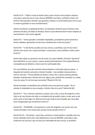 Daniel 9:3-4 – “Voltei o rosto ao Senhor Deus, para o buscar com oração e súplicas,
com jejum, pano de saco e cinza. Orei ao SENHOR, meu Deus, confessei e disse: ah!
Senhor! Deus grande e temível, que guardas a aliança e a misericórdia para com os que
te amam e guardam os teus mandamentos;”

Daniel reconhecia a majestade de Deus. Os exemplos mostram que os homens mais
próximos de Deus, de todos os tempos, foram os que demonstraram maior respeito ao
mencionarem o Seu nome sagrado.

Daniel 9:5 – “temos pecado e cometido iniqüidades, procedemos perversamente e
fomos rebeldes, apartando-nos dos teus mandamentos e dos teus juízos;”

Daniel 9:6 – “e não demos ouvidos aos teus servos, os profetas, que em teu nome
falaram aos nossos reis, nossos príncipes e nossos pais, como também a todo o povo
da terra”.

Daniel não culpou os perversos reis de Israel, ou o povo idólatra. Ele disse “pecamos”.
Quis identificar-se com o povo, a quem amava profundamente. Ele compartilhava as
conseqüências da idolatria, mesmo sem ter participado dela.

Era como Moisés, que não somente estava disposto a interceder pelo seu povo – a
despeito da maneira como eles o haviam tratado – mas também estava pronto a
morrer com eles. “Tornou Moisés ao Senhor e disse: Ora, o povo cometeu grandes
pecados, fazendo para si deuses de ouro. Agora, pois, perdoa-lhe o pecado; ou, senão,
risca-me, peço-Te, do livro que escreveste” (Êxodo 32:31-32).

Daniel entendeu a importância da confissão como uma parte da oração. “Se eu
atender à iniqüidade no meu coração, o Senhor não me ouvirá” (Salmo 66:18).

Daniel 9:7 – “A ti, ó Senhor, pertence a justiça, mas a nós, o corar de vergonha, como
hoje se vê; aos homens de Judá, os moradores de Jerusalém, todo o Israel, quer os de
perto, quer os de longe, em todas as terras por onde os tens lançado, por causa das
suas transgressões que cometeram contra ti”.

Daniel 9:8 – “Ó SENHOR, a nós pertence o corar de vergonha, aos nossos reis, aos
nossos príncipes e aos nossos pais, porque temos pecado contra ti”.

Daniel 9:9-10 – “Ao Senhor, nosso Deus, pertence a misericórdia e o perdão, pois nos
temos rebelado contra Ele e não obedecemos à voz do SENHOR, nosso Deus, para
andarmos nas Suas leis, que nos deu por intermédio de Seus servos, os profetas”.
 