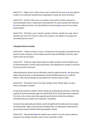 Daniel 9:17 – “Agora, pois, ó Deus nosso, ouve a oração do Teu servo e as suas súplicas
e sobre o Teu santuário assolado faze resplandecer o rosto, por amor do Senhor”.

Daniel 9:18 – “Inclina, ó Deus meu, os ouvidos e ouve; abre os olhos e olha para a
nossa desolação e para a cidade que é chamada pelo Teu nome, porque não lançamos
as nossas súplicas perante a Tua face fiados em nossas justiças, mas em Tuas muitas
misericórdias”.

Daniel 9:19 – “Ó Senhor, ouve; ó Senhor, perdoa; ó Senhor, atende-nos e age; não te
retardes, por amor de ti mesmo, ó Deus meu; porque a tua cidade e o teu povo são
chamados pelo teu nome”.



A Resposta Divina à Oração

Daniel 9:20 – “Falava eu ainda, e orava, e confessava o meu pecado e o pecado do meu
povo de Israel, e lançava a minha súplica perante a face do SENHOR, meu Deus, pelo
monte santo do meu Deus”.

Daniel 9:21 – “Falava eu, digo, falava ainda na oração, quando o homem Gabriel, que
eu tinha observado na minha visão ao princípio, veio rapidamente, voando, e me tocou
à hora do sacrifício da tarde”.

Indiscutivelmente, Daniel está se referindo à visão do capítulo anterior. As duas únicas
visões anteriores foram a interpretação do sonho de Nabucodonosor e a visão de
Daniel 7. Mas não há menção ao anjo Gabriel em nenhuma dessas visões.

Daniel 9:22 – “Ele queria instruir-me, falou comigo e disse: Daniel, agora, saí para
fazer-te entender o sentido”.

O anjo estava prestes a explicar sobre o tempo da purificação do santuário, no final do
capítulo 8, quando aconteceu algo com Daniel (Dan.8:27). Daniel desmaiou e adoeceu.
Por amor a nós, muitas vezes Deus aguarda que tenhamos suficiente condição e
entendimento para receber Suas respostas e revelações.

O anjo já havia explicado para Daniel a parte do significado da visão que ele era capaz
de compreender. Agora, ele volta para complementar sua explicação, esclarecendo o
assunto que estava causando tanta preocupação a Daniel.

Daniel 9:23 – “No princípio das tuas súplicas saiu a ordem, e eu vim, para to declarar,
porque és mui amado; considera, pois, a coisa e entende a visão”.
 