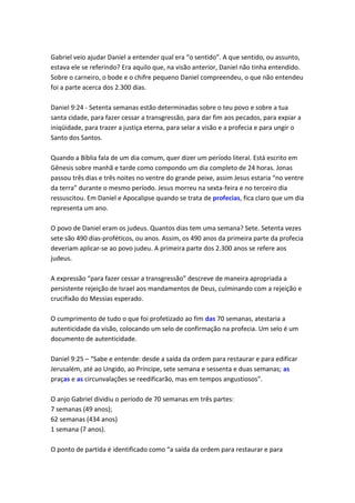 Gabriel veio ajudar Daniel a entender qual era “o sentido”. A que sentido, ou assunto,
estava ele se referindo? Era aquilo que, na visão anterior, Daniel não tinha entendido.
Sobre o carneiro, o bode e o chifre pequeno Daniel compreendeu, o que não entendeu
foi a parte acerca dos 2.300 dias.

Daniel 9:24 - Setenta semanas estão determinadas sobre o teu povo e sobre a tua
santa cidade, para fazer cessar a transgressão, para dar fim aos pecados, para expiar a
iniqüidade, para trazer a justiça eterna, para selar a visão e a profecia e para ungir o
Santo dos Santos.

Quando a Bíblia fala de um dia comum, quer dizer um período literal. Está escrito em
Gênesis sobre manhã e tarde como compondo um dia completo de 24 horas. Jonas
passou três dias e três noites no ventre do grande peixe, assim Jesus estaria “no ventre
da terra” durante o mesmo período. Jesus morreu na sexta-feira e no terceiro dia
ressuscitou. Em Daniel e Apocalipse quando se trata de profecias, fica claro que um dia
representa um ano.

O povo de Daniel eram os judeus. Quantos dias tem uma semana? Sete. Setenta vezes
sete são 490 dias-proféticos, ou anos. Assim, os 490 anos da primeira parte da profecia
deveriam aplicar-se ao povo judeu. A primeira parte dos 2.300 anos se refere aos
judeus.

A expressão “para fazer cessar a transgressão” descreve de maneira apropriada a
persistente rejeição de Israel aos mandamentos de Deus, culminando com a rejeição e
crucifixão do Messias esperado.

O cumprimento de tudo o que foi profetizado ao fim das 70 semanas, atestaria a
autenticidade da visão, colocando um selo de confirmação na profecia. Um selo é um
documento de autenticidade.

Daniel 9:25 – “Sabe e entende: desde a saída da ordem para restaurar e para edificar
Jerusalém, até ao Ungido, ao Príncipe, sete semana e sessenta e duas semanas; as
praças e as circunvalações se reedificarão, mas em tempos angustiosos”.

O anjo Gabriel dividiu o período de 70 semanas em três partes:
7 semanas (49 anos);
62 semanas (434 anos)
1 semana (7 anos).

O ponto de partida é identificado como “a saída da ordem para restaurar e para
 