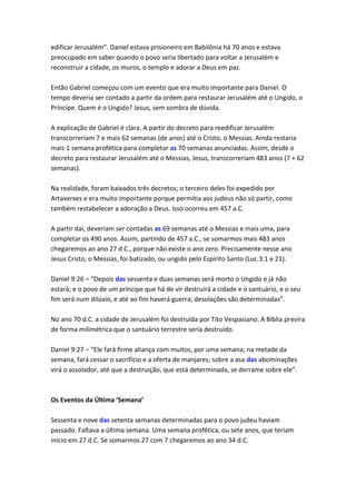 edificar Jerusalém”. Daniel estava prisioneiro em Babilônia há 70 anos e estava
preocupado em saber quando o povo seria libertado para voltar a Jerusalém e
reconstruir a cidade, os muros, o templo e adorar a Deus em paz.

Então Gabriel começou com um evento que era muito importante para Daniel. O
tempo deveria ser contado a partir da ordem para restaurar Jerusalém até o Ungido, o
Príncipe. Quem é o Ungido? Jesus, sem sombra de dúvida.

A explicação de Gabriel é clara. A partir do decreto para reedificar Jerusalém
transcorreriam 7 e mais 62 semanas (de anos) até o Cristo, o Messias. Ainda restaria
mais 1 semana profética para completar as 70 semanas anunciadas. Assim, desde o
decreto para restaurar Jerusalém até o Messias, Jesus, transcorreriam 483 anos (7 + 62
semanas).

Na realidade, foram baixados três decretos; o terceiro deles foi expedido por
Artaxerxes e era muito importante porque permitia aos judeus não só partir, como
também restabelecer a adoração a Deus. Isso ocorreu em 457 a.C.

A partir daí, deveriam ser contadas as 69 semanas até o Messias e mais uma, para
completar os 490 anos. Assim, partindo de 457 a.C., se somarmos mais 483 anos
chegaremos ao ano 27 d.C., porque não existe o ano zero. Precisamente nesse ano
Jesus Cristo, o Messias, foi batizado, ou ungido pelo Espírito Santo (Luc.3:1 e 21).

Daniel 9:26 – “Depois das sessenta e duas semanas será morto o Ungido e já não
estará; e o povo de um príncipe que há de vir destruirá a cidade e o santuário, e o seu
fim será num dilúvio, e até ao fim haverá guerra; desolações são determinadas”.

No ano 70 d.C. a cidade de Jerusalém foi destruída por Tito Vespasiano. A Bíblia previra
de forma milimétrica que o santuário terrestre seria destruído.

Daniel 9:27 – “Ele fará firme aliança com muitos, por uma semana; na metade da
semana, fará cessar o sacrifício e a oferta de manjares; sobre a asa das abominações
virá o assolador, até que a destruição, que está determinada, se derrame sobre ele”.



Os Eventos da Última ‘Semana’

Sessenta e nove das setenta semanas determinadas para o povo judeu haviam
passado. Faltava a última semana. Uma semana profética, ou sete anos, que teriam
início em 27 d.C. Se somarmos 27 com 7 chegaremos ao ano 34 d.C.
 
