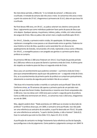 No meio desse período, a Bíblia diz: “e na metade da semana”, o Messias seria
crucificado. A metade da semana são três anos e meio. Se somarmos três anos e meio
a partir do outono de 27 d.C. chegaremos à primavera de 31 d.C, data em que Jesus foi
crucificado.

No final desses 490 anos, em 34 d.C., os judeus selariam seu destino como povo de
Deus. Logicamente que como indivíduos poderiam fazer parte do povo de Deus que
viria depois. Qualquer pessoa, muçulmano, indiano, judeu, cristão, só é salvo através
do sangue de Cristo. Mas os judeus não seriam mais a nação escolhida após 34 d.C.

Em 34 d.C., Estevão, o primeiro mártir cristão, foi apedrejado. Os líderes judeus
rejeitaram o evangelho e esse passou a ser disseminado entre os gentios. Podemos ler
essa história no livro de Atos, quando o sumo sacerdote fez um discurso no
apedrejamento de Estevão, renunciando a fé cristã, rejeitando a Jesus como o Messias.
Em 34 d.C., o evangelho passou a ser pregado aos gentios e a primeira parte dessa
profecia se cumpriu.

Os primeiros 490 dos 2.300 anos findaram em 34 d.C. Essa fração do grande período
de 2.300 anos referia-se ao povo de Daniel e à primeira vinda de Cristo. A última parte
diz respeito ao moderno povo de Deus e à segunda vinda de Cristo.

Deus usou um acontecimento que pudemos constatar – a primeira vinda de Cristo –
para que compreendêssemos aquilo que não podemos ver – a segunda vinda de Cristo.
Ora, se os acontecimentos da primeira parte da profecia se cumpriram pontualmente,
obviamente os eventos da segunda parte também hão de se cumprir.

“Até duas mil e trezentas tardes e manhãs e o santuário será purificado” (Dan.8:14).
Conforme vimos, as 70 semanas são apenas a primeira parte de um período mais
longo, do qual elas foram tiradas. Quatrocentos e noventa anos foram amputados dos
2.300 anos. Isso nos deixa com 1.810 anos para cumprir a segunda parte da profecia.
Como os 490 anos terminaram em 34 d.C., se somarmos mais 1.810 anos, chegaremos
ao ano de 1844.

Mas, alguém poderá dizer: “Nada aconteceu em 1844 que se encaixe na descrição da
profecia!” A profecia disse que, em 1844, o santuário seria purificado. Isso não pode
ser uma referência ao santuário de Jerusalém, o qual foi destruído em 70 d.C. Só pode
ser uma referência ao santuário, “o qual o Senhor fundou, e não o homem” (Heb.8:2).
Esse é o santuário que está no Céu (Heb. 9:11; Apoc.4:5; 8:3; 11:19).

A purificação do santuário no Antigo Testamento fazia referência ao Dia da Expiação,
que prefigurava o dia do julgamento. Como poderia o julgamento começar em 1844? A
 