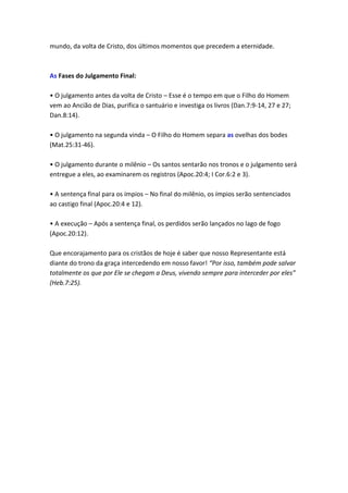 mundo, da volta de Cristo, dos últimos momentos que precedem a eternidade.



As Fases do Julgamento Final:

• O julgamento antes da volta de Cristo – Esse é o tempo em que o Filho do Homem
vem ao Ancião de Dias, purifica o santuário e investiga os livros (Dan.7:9-14, 27 e 27;
Dan.8:14).

• O julgamento na segunda vinda – O Filho do Homem separa as ovelhas dos bodes
(Mat.25:31-46).

• O julgamento durante o milênio – Os santos sentarão nos tronos e o julgamento será
entregue a eles, ao examinarem os registros (Apoc.20:4; I Cor.6:2 e 3).

• A sentença final para os ímpios – No final do milênio, os ímpios serão sentenciados
ao castigo final (Apoc.20:4 e 12).

• A execução – Após a sentença final, os perdidos serão lançados no lago de fogo
(Apoc.20:12).

Que encorajamento para os cristãos de hoje é saber que nosso Representante está
diante do trono da graça intercedendo em nosso favor! “Por isso, também pode salvar
totalmente os que por Ele se chegam a Deus, vivendo sempre para interceder por eles”
(Heb.7:25).
 