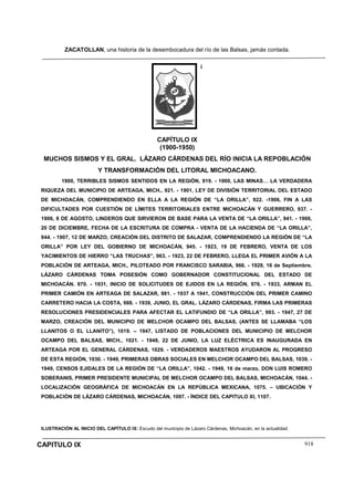 ZACATOLLAN, una historia de la desembocadura del río de las Balsas, jamás contada.
CAPITULO IX 918
i
CAPÍTULO IX
(1900-1950)
MUCHOS SISMOS Y EL GRAL. LÁZARO CÁRDENAS DEL RÍO INICIA LA REPOBLACIÓN
Y TRANSFORMACIÓN DEL LITORAL MICHOACANO.
1900, TERRIBLES SISMOS SENTIDOS EN LA REGIÓN, 919. - 1900, LAS MINAS… LA VERDADERA
RIQUEZA DEL MUNICIPIO DE ARTEAGA, MICH., 921. - 1901, LEY DE DIVISIÓN TERRITORIAL DEL ESTADO
DE MICHOACÁN, COMPRENDIENDO EN ELLA A LA REGIÓN DE “LA ORILLA”, 922. -1906, FIN A LAS
DIFICULTADES POR CUESTIÓN DE LÍMITES TERRITORIALES ENTRE MICHOACÁN Y GUERRERO, 937. -
1906, 8 DE AGOSTO, LINDEROS QUE SIRVIERON DE BASE PARA LA VENTA DE “LA ORILLA”, 941. - 1906,
20 DE DICIEMBRE, FECHA DE LA ESCRITURA DE COMPRA - VENTA DE LA HACIENDA DE “LA ORILLA”,
944. - 1907, 12 DE MARZO, CREACIÓN DEL DISTRITO DE SALAZAR, COMPRENDIENDO LA REGIÓN DE “LA
ORILLA” POR LEY DEL GOBIERNO DE MICHOACÁN, 945. - 1923, 19 DE FEBRERO, VENTA DE LOS
YACIMIENTOS DE HIERRO “LAS TRUCHAS”, 963. - 1923, 22 DE FEBRERO, LLEGA EL PRIMER AVIÓN A LA
POBLACIÓN DE ARTEAGA, MICH., PILOTEADO POR FRANCISCO SARABIA, 966. - 1928, 16 de Septiembre.
LÁZARO CÁRDENAS TOMA POSESIÓN COMO GOBERNADOR CONSTITUCIONAL DEL ESTADO DE
MICHOACÁN. 970. - 1931, INICIO DE SOLICITUDES DE EJIDOS EN LA REGIÓN, 976. - 1933, ARMAN EL
PRIMER CAMIÓN EN ARTEAGA DE SALAZAR, 981. - 1937 A 1941, CONSTRUCCIÓN DEL PRIMER CAMINO
CARRETERO HACIA LA COSTA, 988. - 1939, JUNIO, EL GRAL. LÁZARO CÁRDENAS, FIRMA LAS PRIMERAS
RESOLUCIONES PRESIDENCIALES PARA AFECTAR EL LATIFUNDIO DE “LA ORILLA”, 993. - 1947, 27 DE
MARZO, CREACIÓN DEL MUNICIPIO DE MELCHOR OCAMPO DEL BALSAS, (ANTES SE LLAMABA “LOS
LLANITOS O EL LLANITO”), 1019. – 1947, LISTADO DE POBLACIONES DEL MUNICIPIO DE MELCHOR
OCAMPO DEL BALSAS, MICH., 1021. - 1948, 22 DE JUNIO, LA LUZ ELÉCTRICA ES INAUGURADA EN
ARTEAGA POR EL GENERAL CÁRDENAS, 1029. - VERDADEROS MAESTROS AYUDARON AL PROGRESO
DE ESTA REGIÓN, 1030. - 1949, PRIMERAS OBRAS SOCIALES EN MELCHOR OCAMPO DEL BALSAS, 1039. -
1949, CENSOS EJIDALES DE LA REGIÓN DE “LA ORILLA”, 1042. - 1949, 16 de marzo. DON LUIS ROMERO
SOBERANIS, PRIMER PRESIDENTE MUNICIPAL DE MELCHOR OCAMPO DEL BALSAS, MICHOACÁN, 1044. -
LOCALIZACIÓN GEOGRÁFICA DE MICHOACÁN EN LA REPÚBLICA MEXICANA, 1075. – UBICACIÓN Y
POBLACIÓN DE LÁZARO CÁRDENAS, MICHOACÁN, 1097. - ÍNDICE DEL CAPITULO XI, 1107.
ILUSTRACIÓN AL INICIO DEL CAPÍTULO IX: Escudo del municipio de Lázaro Cárdenas, Michoacán, en la actualidad.
 