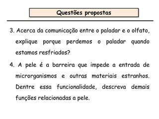 3. Acerca da comunicação entre o paladar e o olfato,
explique porque perdemos o paladar quando
estamos resfriados?
4. A pele é a barreira que impede a entrada de
microrganismos e outras materiais estranhos.
Dentre essa funcionalidade, descreva demais
funções relacionadas a pele.
Questões propostas
 