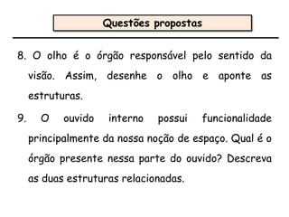 8. O olho é o órgão responsável pelo sentido da
visão. Assim, desenhe o olho e aponte as
estruturas.
9. O ouvido interno possui funcionalidade
principalmente da nossa noção de espaço. Qual é o
órgão presente nessa parte do ouvido? Descreva
as duas estruturas relacionadas.
Questões propostas
 