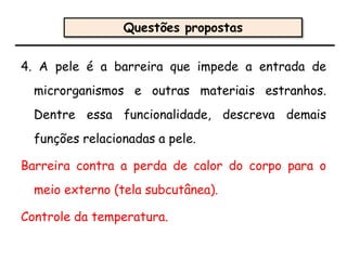 4. A pele é a barreira que impede a entrada de
microrganismos e outras materiais estranhos.
Dentre essa funcionalidade, descreva demais
funções relacionadas a pele.
Barreira contra a perda de calor do corpo para o
meio externo (tela subcutânea).
Controle da temperatura.
Questões propostas
 